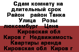 Сдам комнату на длительный срок › Район ­ район Танка › Улица ­ Розы люксембург › Цена ­ 6 000 - Кировская обл., Киров г. Недвижимость » Квартиры аренда   . Кировская обл.,Киров г.